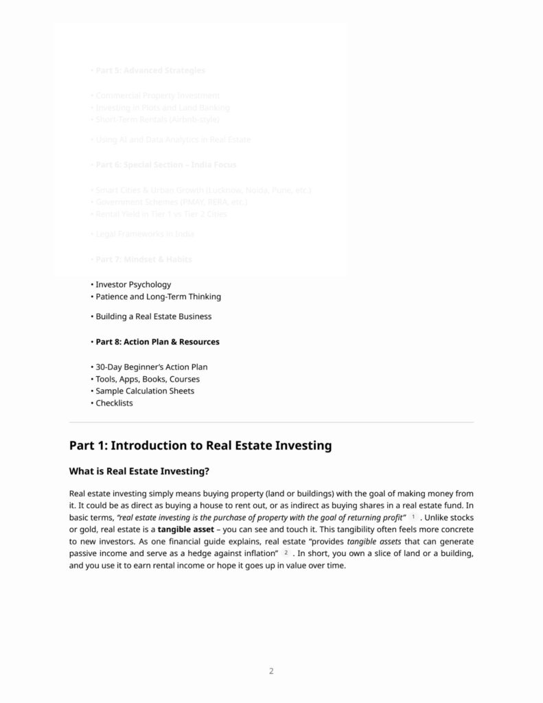 Why to Invest in Real Estate: A Step-by-Step Guide to Building Wealth Table of Contents • • • • • • • • • • • • • • • • • • • • • • • • • • • • Part 1: Introduction to Real Estate Investing What is Real Estate Investing? Types of Real Estate (Residential, Commercial, Industrial, Land, REITs) The History of Real Estate Wealth Myths vs. Facts about Property Investment How Real Estate Compares with Other Investments (Stocks, Gold, FDs) Part 2: Why Invest in Real Estate – Step by Step Step 1: Understanding Tangible Value Step 2: Generating Passive Income Step 3: Appreciation Over Time Step 4: Leverage Power Step 5: Tax Benefits and Deductions Step 6: Inflation Hedge Step 7: Control Over Asset Step 8: Portfolio Diversification Step 9: Legacy and Generational Wealth Step 10: Emotional Security and Stability Part 3: How to Invest Wisely Choosing the Right Location Understanding Market Cycles Legal and Financial Preparation Due Diligence Process Investment Strategies (Buy & Hold, Flip, Rent, REITs) Risk Factors & Mitigation Role of Real Estate Agents and Advisors Part 4: Success Stories Real-Life Case Studies from India and Abroad Millionaires Who Built Wealth Through Real Estate
